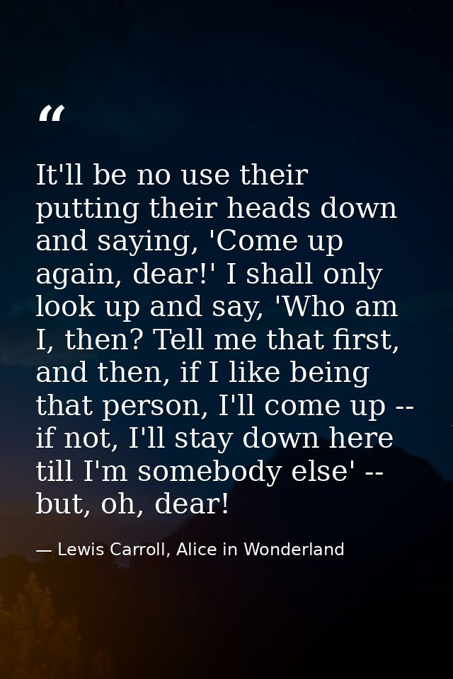 It'll be no use their putting their heads down and saying, 'Come up again, dear!' I shall only look up and say, 'Who am  — Lewis Carroll, Alice in Wonderland