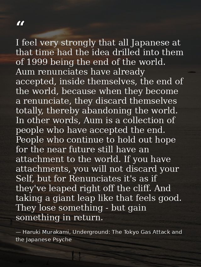 I feel very strongly that all Japanese at that time had the idea drilled into them of 1999 being the end of the world. A — Haruki Murakami, Underground: The Tokyo Gas Attack and the Japanese Psyche