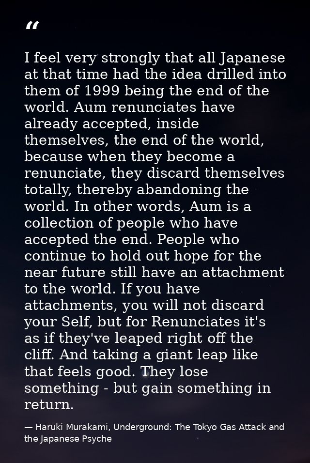 I feel very strongly that all Japanese at that time had the idea drilled into them of 1999 being the end of the world. A — Haruki Murakami, Underground: The Tokyo Gas Attack and the Japanese Psyche