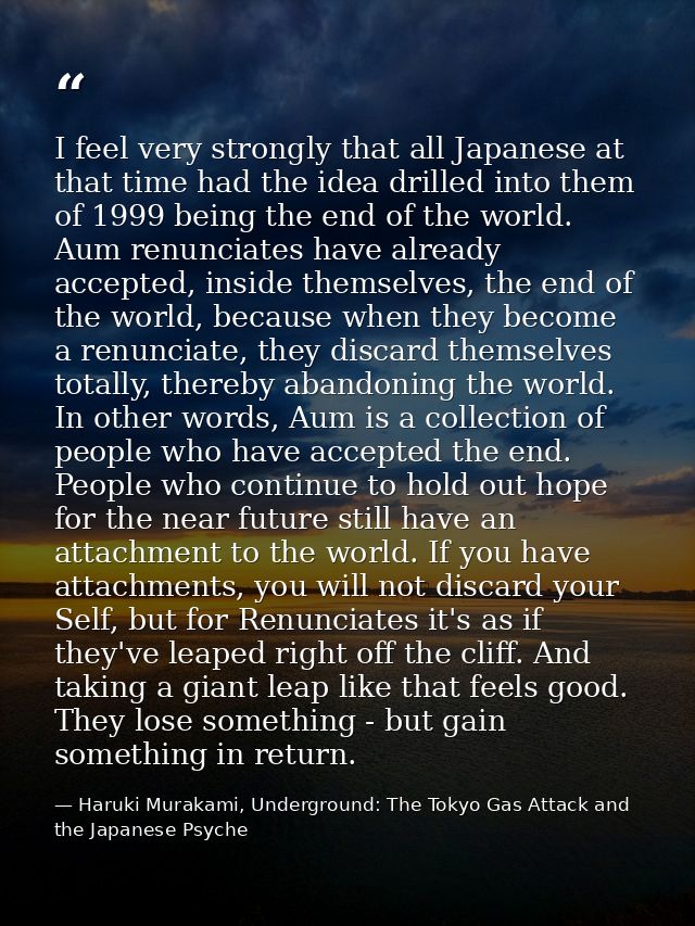 I feel very strongly that all Japanese at that time had the idea drilled into them of 1999 being the end of the world. A — Haruki Murakami, Underground: The Tokyo Gas Attack and the Japanese Psyche