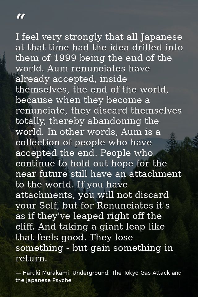 I feel very strongly that all Japanese at that time had the idea drilled into them of 1999 being the end of the world. A — Haruki Murakami, Underground: The Tokyo Gas Attack and the Japanese Psyche