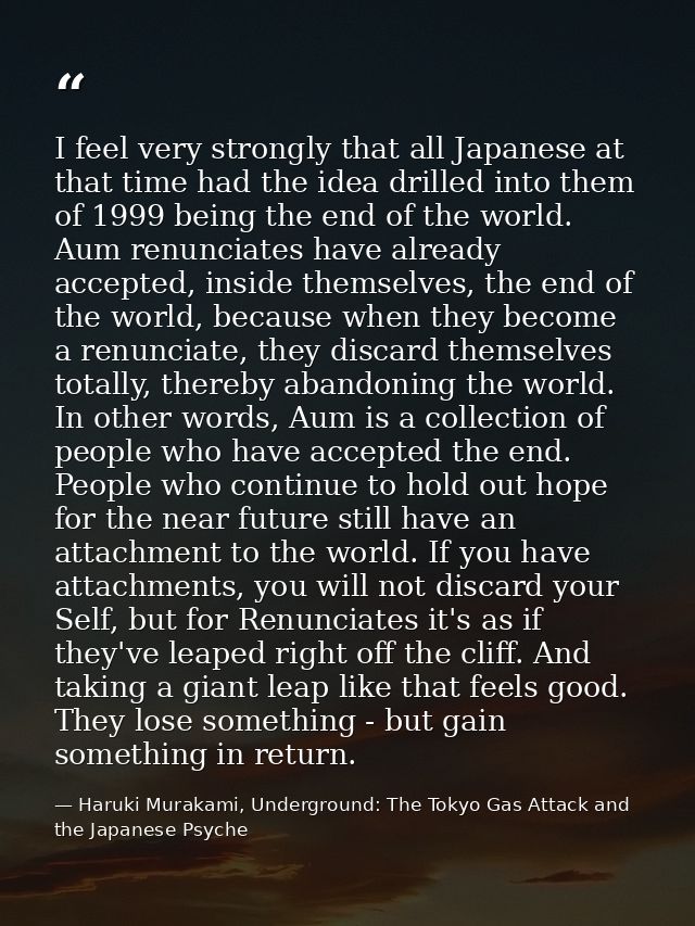 I feel very strongly that all Japanese at that time had the idea drilled into them of 1999 being the end of the world. A — Haruki Murakami, Underground: The Tokyo Gas Attack and the Japanese Psyche