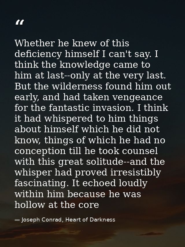 Whether he knew of this deficiency himself I can't say. I think the knowledge came to him at last--only at the very last — Joseph Conrad, Heart of Darkness