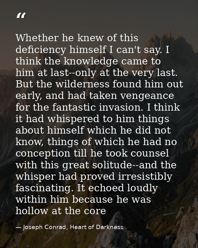 Whether he knew of this deficiency himself I can't say. I think the knowledge came to him at last--only at the very last — Joseph Conrad, Heart of Darkness