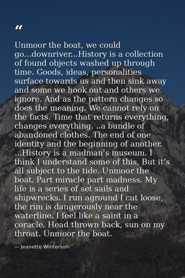 Unmoor the boat, we could go…downriver...History is a collection of found objects washed up through time. Goods, ideas,  — Jeanette Winterson