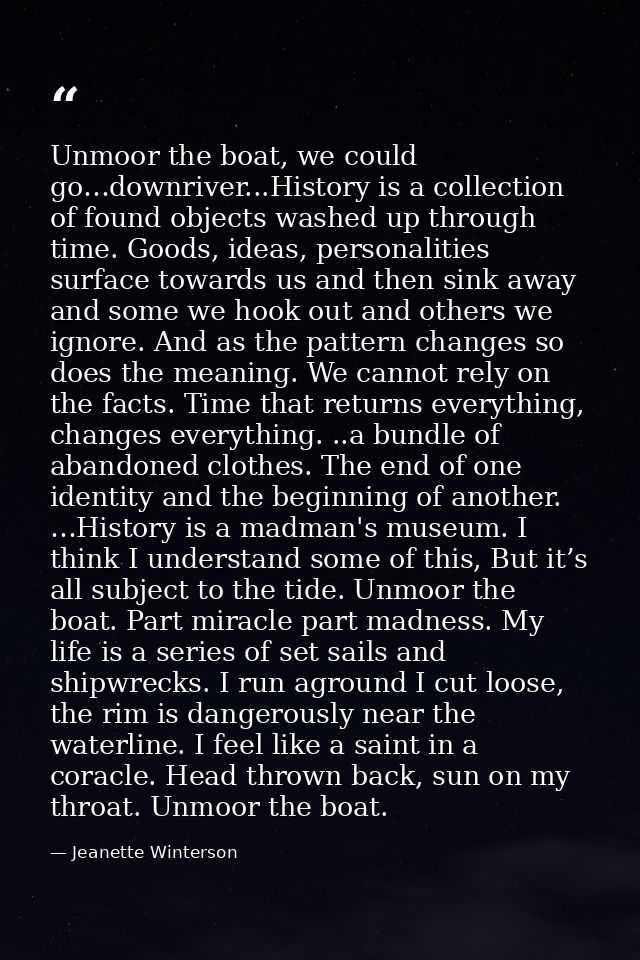 Unmoor the boat, we could go…downriver...History is a collection of found objects washed up through time. Goods, ideas,  — Jeanette Winterson