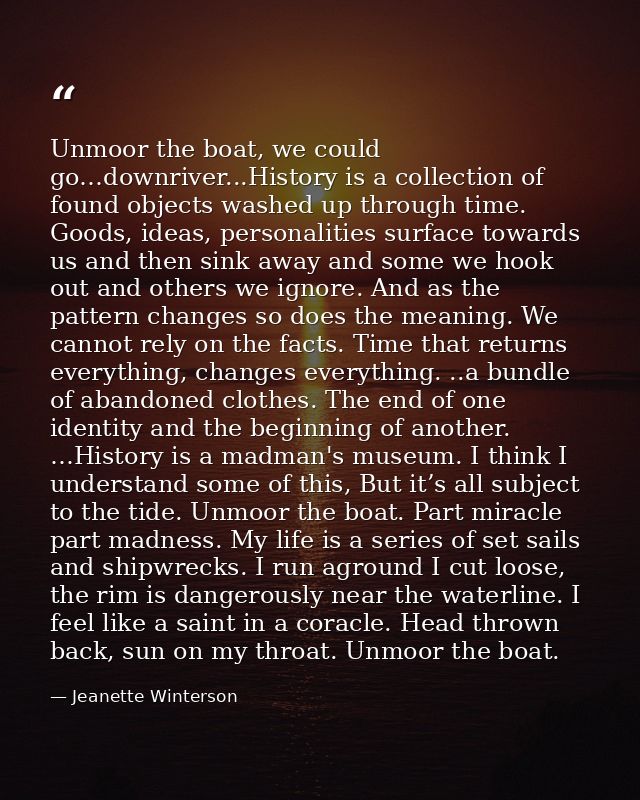 Unmoor the boat, we could go…downriver...History is a collection of found objects washed up through time. Goods, ideas,  — Jeanette Winterson