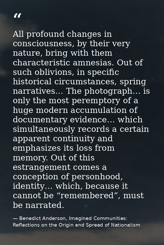 All profound changes in consciousness, by their very nature, bring with them characteristic amnesias. Out of such oblivi — Benedict Anderson, Imagined Communities: Reflections on the Origin and Spread of Nationalism