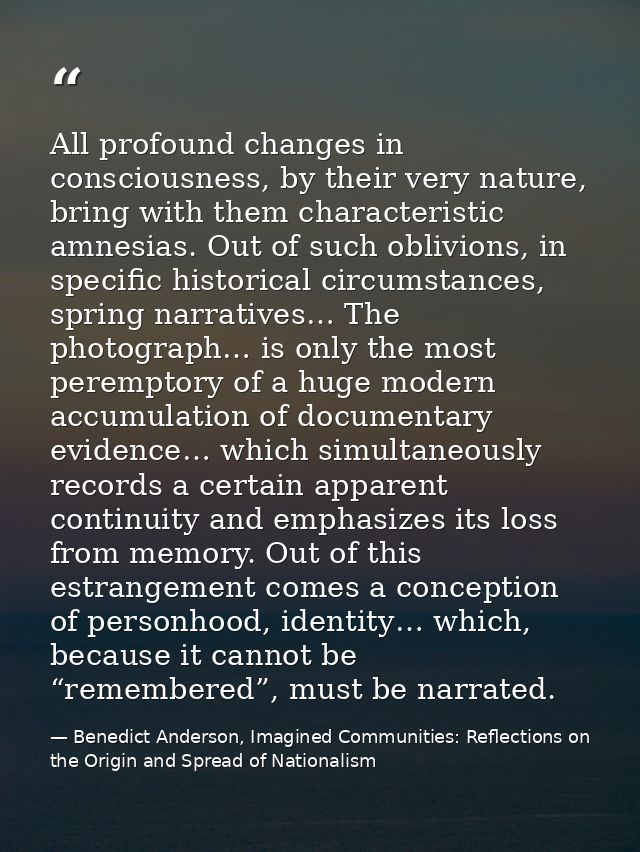 All profound changes in consciousness, by their very nature, bring with them characteristic amnesias. Out of such oblivi — Benedict Anderson, Imagined Communities: Reflections on the Origin and Spread of Nationalism