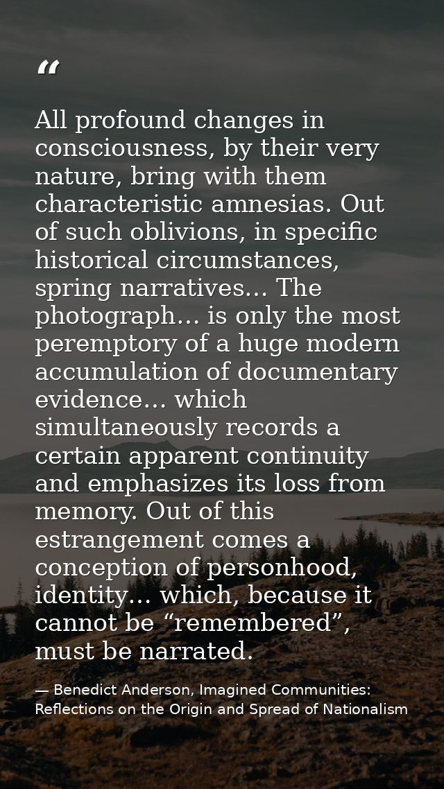 All profound changes in consciousness, by their very nature, bring with them characteristic amnesias. Out of such oblivi — Benedict Anderson, Imagined Communities: Reflections on the Origin and Spread of Nationalism