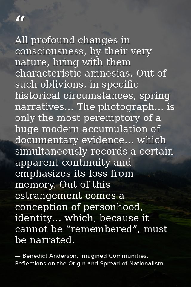 All profound changes in consciousness, by their very nature, bring with them characteristic amnesias. Out of such oblivi — Benedict Anderson, Imagined Communities: Reflections on the Origin and Spread of Nationalism