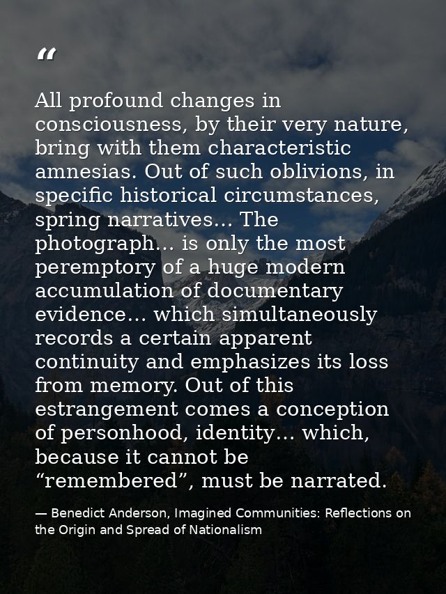 All profound changes in consciousness, by their very nature, bring with them characteristic amnesias. Out of such oblivi — Benedict Anderson, Imagined Communities: Reflections on the Origin and Spread of Nationalism