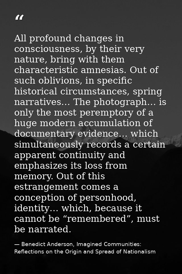 All profound changes in consciousness, by their very nature, bring with them characteristic amnesias. Out of such oblivi — Benedict Anderson, Imagined Communities: Reflections on the Origin and Spread of Nationalism