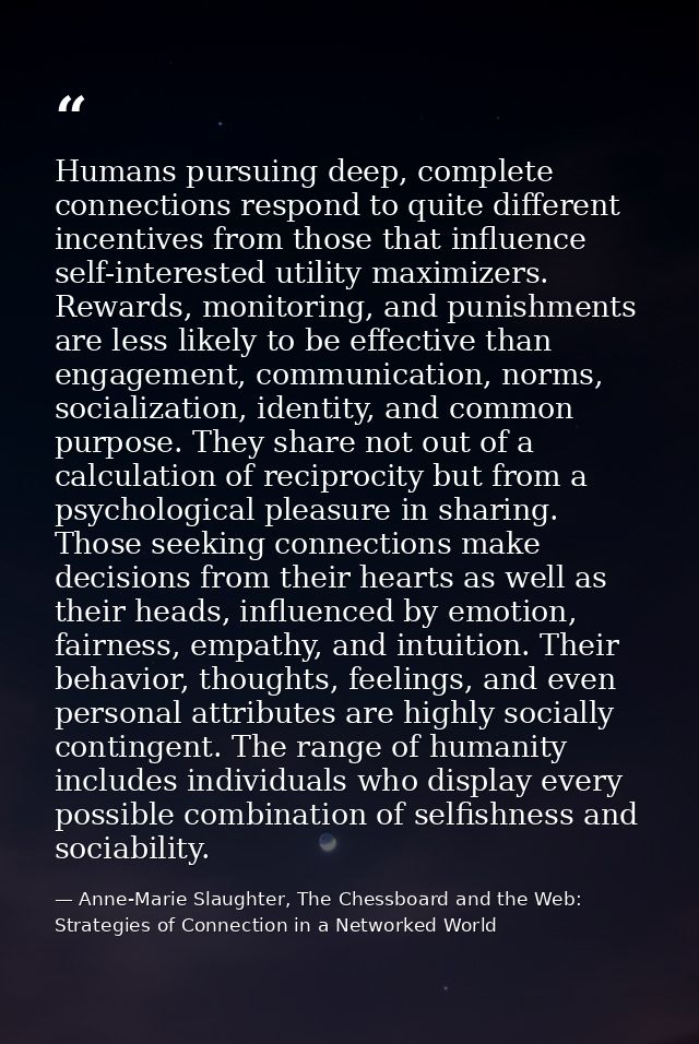 Humans pursuing deep, complete connections respond to quite different incentives from those that influence self-interest — Anne-Marie Slaughter, The Chessboard and the Web: Strategies of Connection in a Networked World