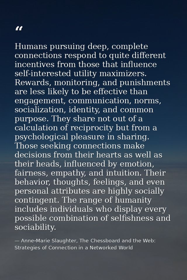 Humans pursuing deep, complete connections respond to quite different incentives from those that influence self-interest — Anne-Marie Slaughter, The Chessboard and the Web: Strategies of Connection in a Networked World