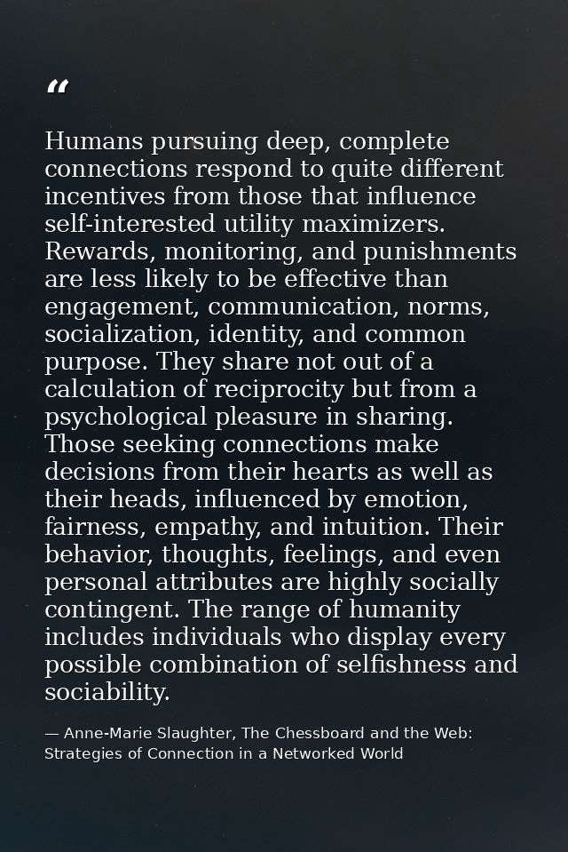 Humans pursuing deep, complete connections respond to quite different incentives from those that influence self-interest — Anne-Marie Slaughter, The Chessboard and the Web: Strategies of Connection in a Networked World