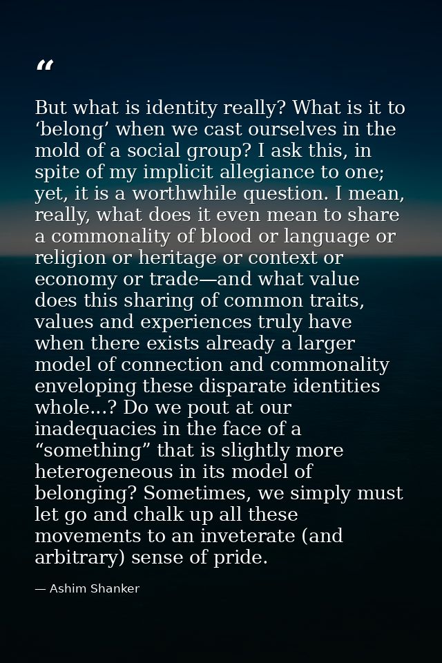 But what is identity really? What is it to ‘belong’ when we cast ourselves in the mold of a social group? I ask this, in — Ashim Shanker