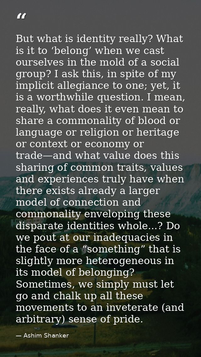 But what is identity really? What is it to ‘belong’ when we cast ourselves in the mold of a social group? I ask this, in — Ashim Shanker