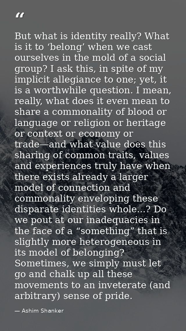 But what is identity really? What is it to ‘belong’ when we cast ourselves in the mold of a social group? I ask this, in — Ashim Shanker
