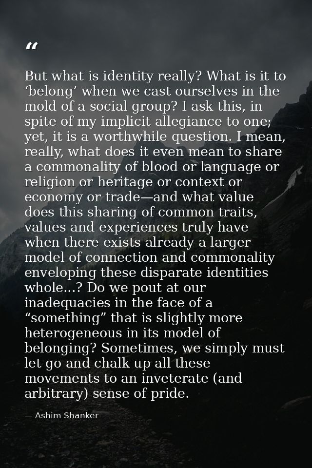 But what is identity really? What is it to ‘belong’ when we cast ourselves in the mold of a social group? I ask this, in — Ashim Shanker