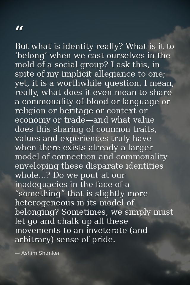 But what is identity really? What is it to ‘belong’ when we cast ourselves in the mold of a social group? I ask this, in — Ashim Shanker