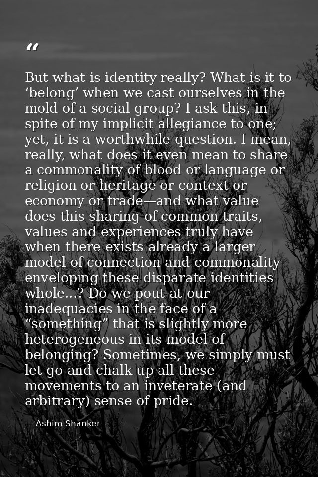 But what is identity really? What is it to ‘belong’ when we cast ourselves in the mold of a social group? I ask this, in — Ashim Shanker