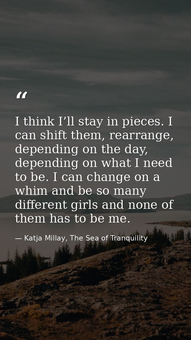I think I’ll stay in pieces. I can shift them, rearrange, depending on the day, depending on what I need to be. I can ch — Katja Millay, The Sea of Tranquility