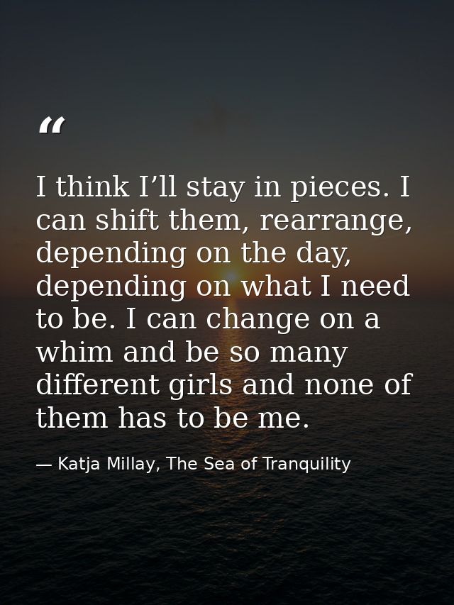 I think I’ll stay in pieces. I can shift them, rearrange, depending on the day, depending on what I need to be. I can ch — Katja Millay, The Sea of Tranquility