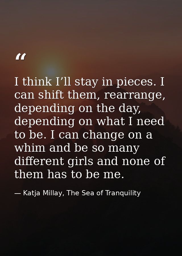 I think I’ll stay in pieces. I can shift them, rearrange, depending on the day, depending on what I need to be. I can ch — Katja Millay, The Sea of Tranquility