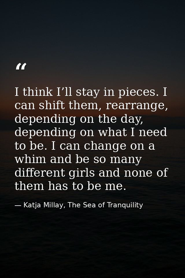 I think I’ll stay in pieces. I can shift them, rearrange, depending on the day, depending on what I need to be. I can ch — Katja Millay, The Sea of Tranquility