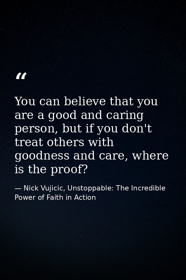 You can believe that you are a good and caring person, but if you don't treat others with goodness and care, where is th — Nick Vujicic, Unstoppable: The Incredible Power of Faith in Action