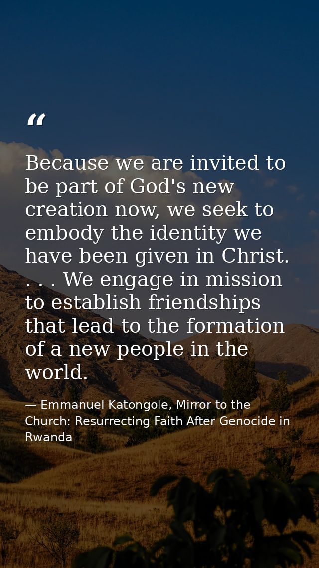 Because we are invited to be part of God's new creation now, we seek to embody the identity we have been given in Christ — Emmanuel Katongole, Mirror to the Church: Resurrecting Faith After Genocide in Rwanda