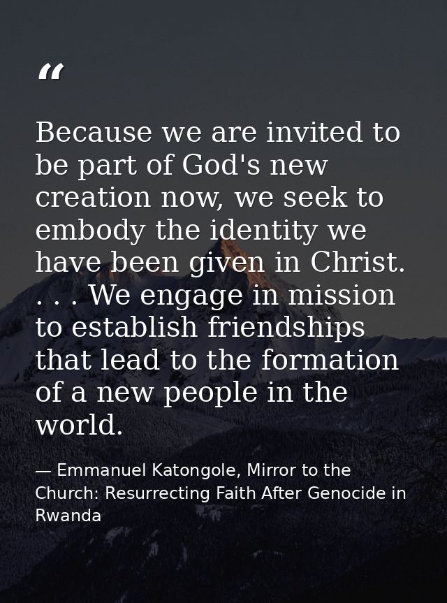 Because we are invited to be part of God's new creation now, we seek to embody the identity we have been given in Christ — Emmanuel Katongole, Mirror to the Church: Resurrecting Faith After Genocide in Rwanda