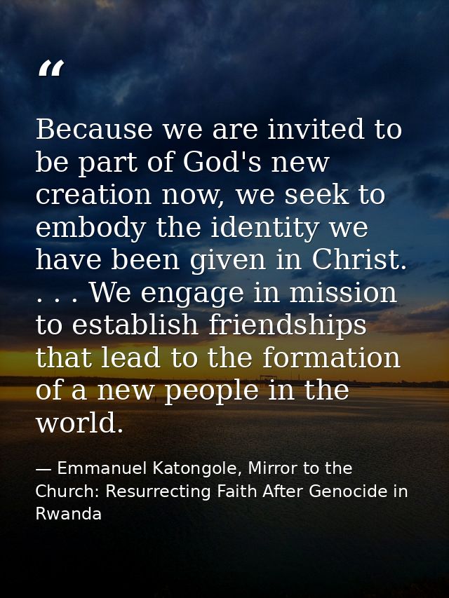 Because we are invited to be part of God's new creation now, we seek to embody the identity we have been given in Christ — Emmanuel Katongole, Mirror to the Church: Resurrecting Faith After Genocide in Rwanda
