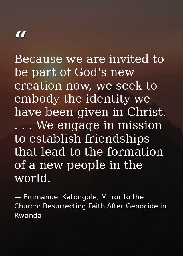 Because we are invited to be part of God's new creation now, we seek to embody the identity we have been given in Christ — Emmanuel Katongole, Mirror to the Church: Resurrecting Faith After Genocide in Rwanda