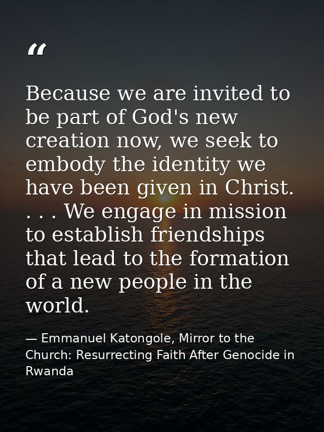 Because we are invited to be part of God's new creation now, we seek to embody the identity we have been given in Christ — Emmanuel Katongole, Mirror to the Church: Resurrecting Faith After Genocide in Rwanda