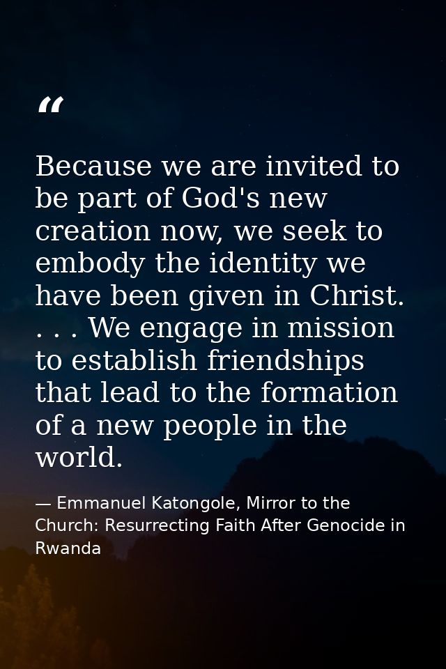 Because we are invited to be part of God's new creation now, we seek to embody the identity we have been given in Christ — Emmanuel Katongole, Mirror to the Church: Resurrecting Faith After Genocide in Rwanda