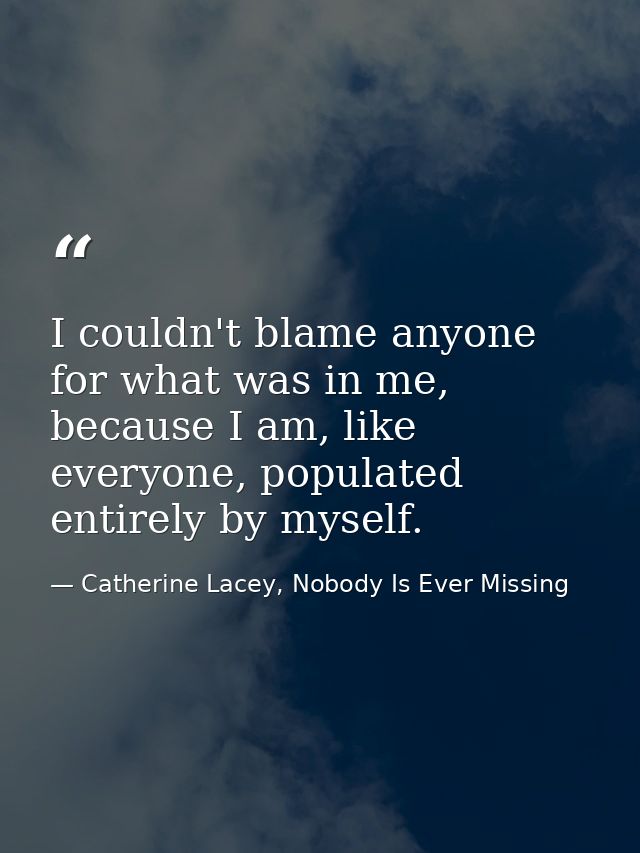 I couldn't blame anyone for what was in me, because I am, like everyone, populated entirely by myself. — Catherine Lacey, Nobody Is Ever Missing
