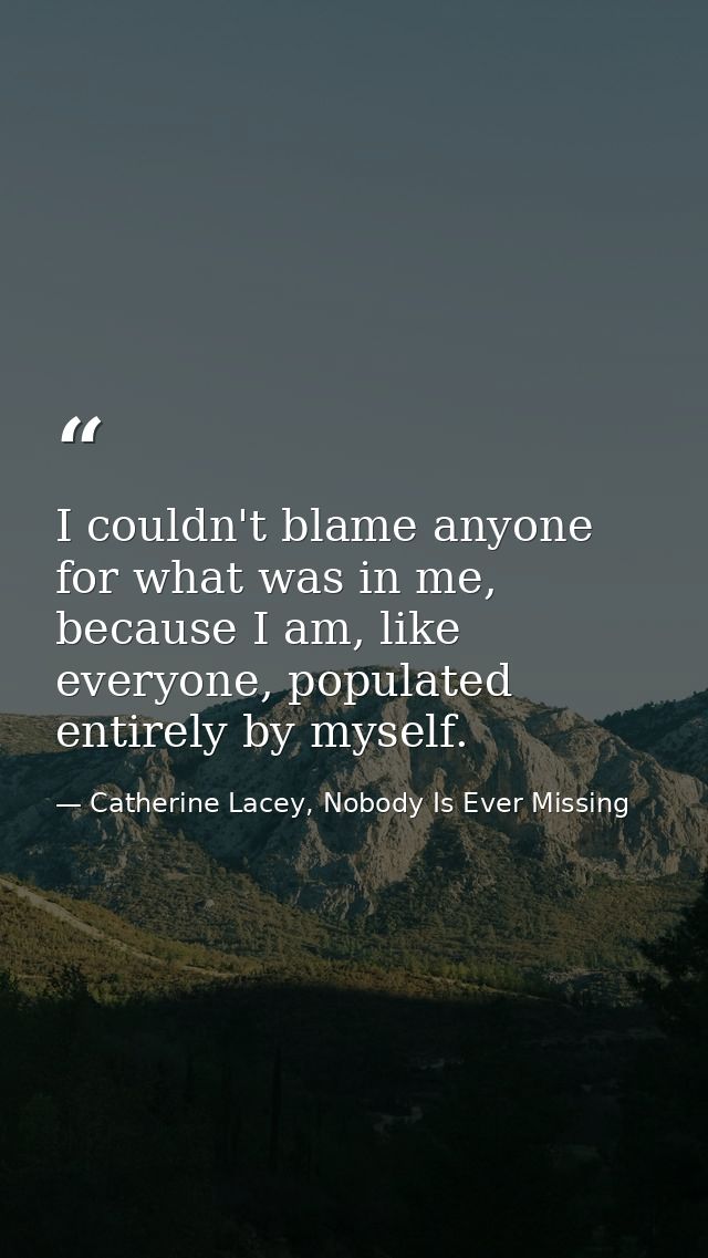 I couldn't blame anyone for what was in me, because I am, like everyone, populated entirely by myself. — Catherine Lacey, Nobody Is Ever Missing