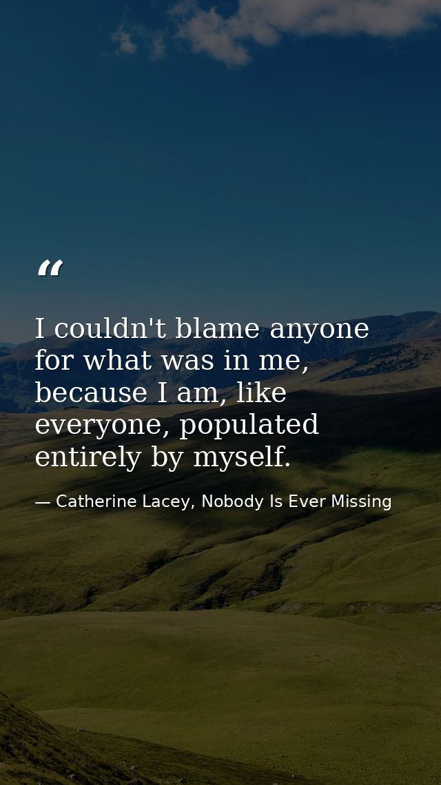 I couldn't blame anyone for what was in me, because I am, like everyone, populated entirely by myself. — Catherine Lacey, Nobody Is Ever Missing