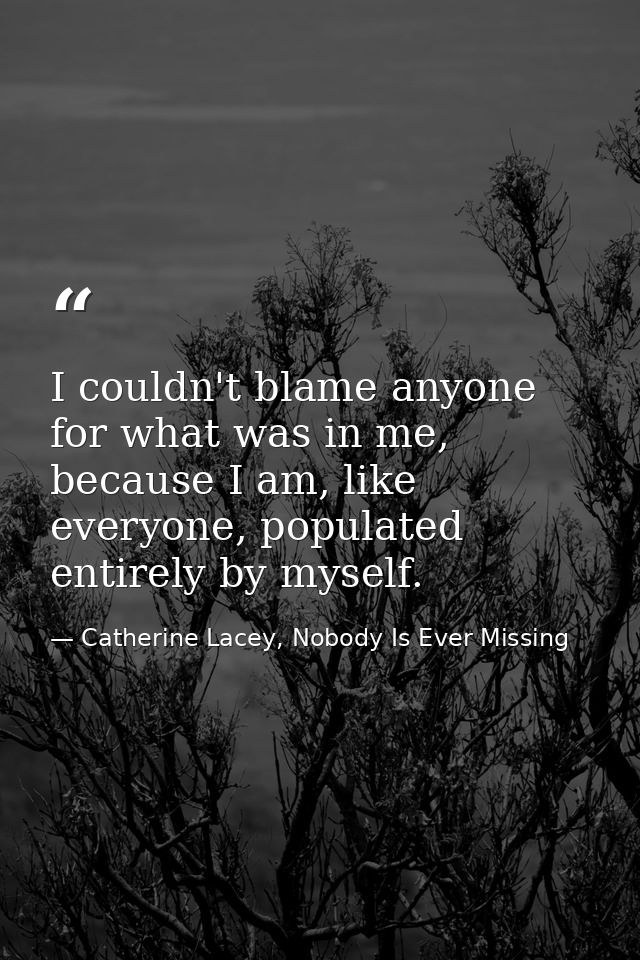 I couldn't blame anyone for what was in me, because I am, like everyone, populated entirely by myself. — Catherine Lacey, Nobody Is Ever Missing