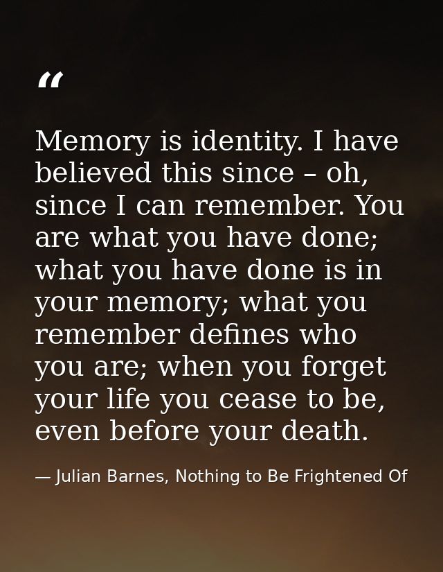 Memory is identity. I have believed this since – oh, since I can remember. You are what you have done; what you have don — Julian Barnes, Nothing to Be Frightened Of