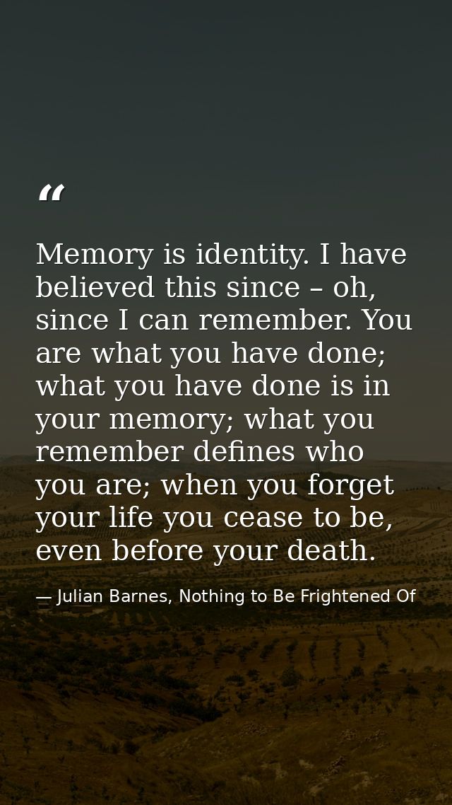 Memory is identity. I have believed this since – oh, since I can remember. You are what you have done; what you have don — Julian Barnes, Nothing to Be Frightened Of