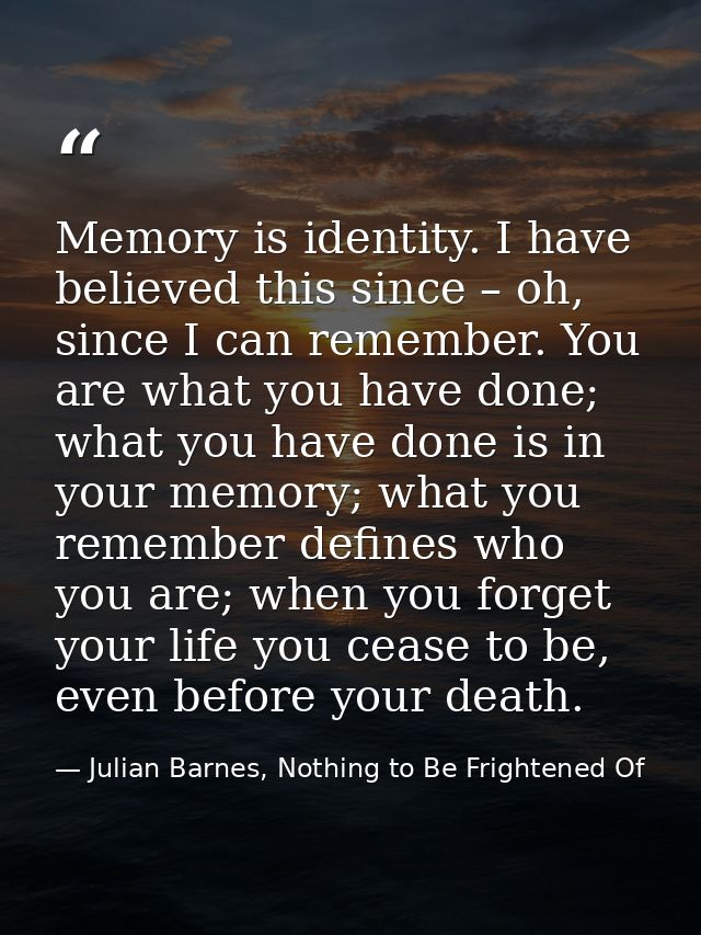 Memory is identity. I have believed this since – oh, since I can remember. You are what you have done; what you have don — Julian Barnes, Nothing to Be Frightened Of