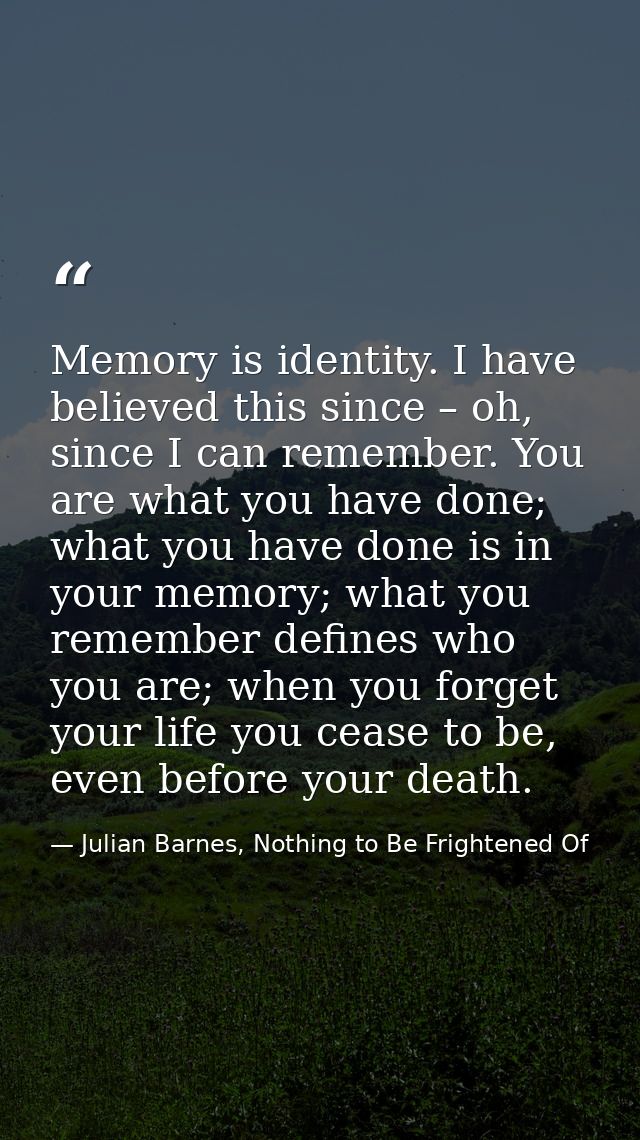 Memory is identity. I have believed this since – oh, since I can remember. You are what you have done; what you have don — Julian Barnes, Nothing to Be Frightened Of