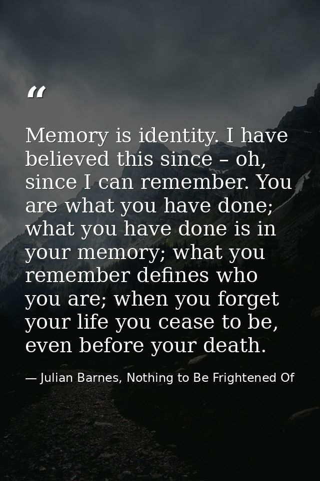 Memory is identity. I have believed this since – oh, since I can remember. You are what you have done; what you have don — Julian Barnes, Nothing to Be Frightened Of