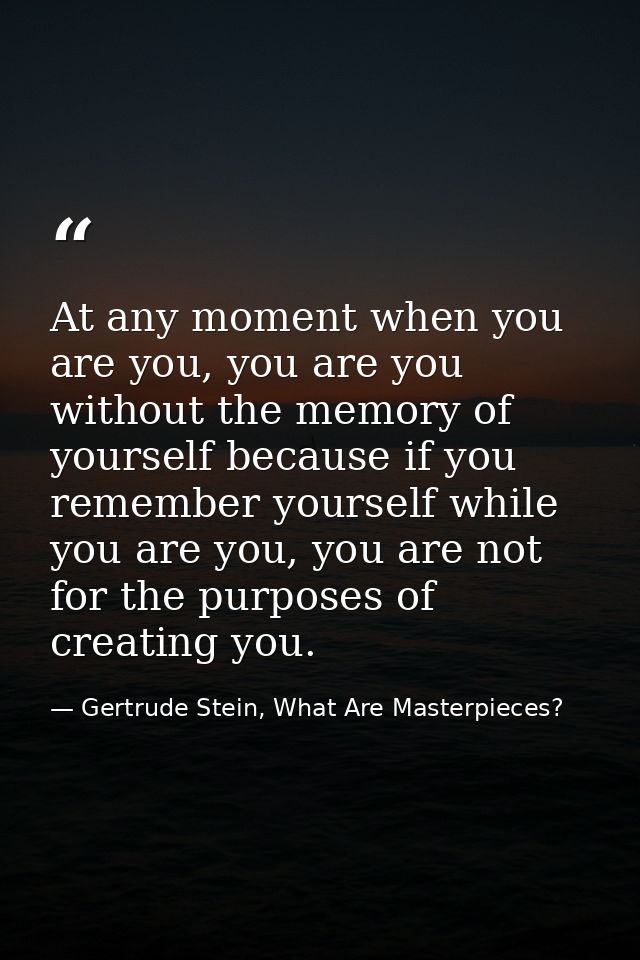 At any moment when you are you, you are you without the memory of yourself because if you remember yourself while you ar — Gertrude Stein, What Are Masterpieces?