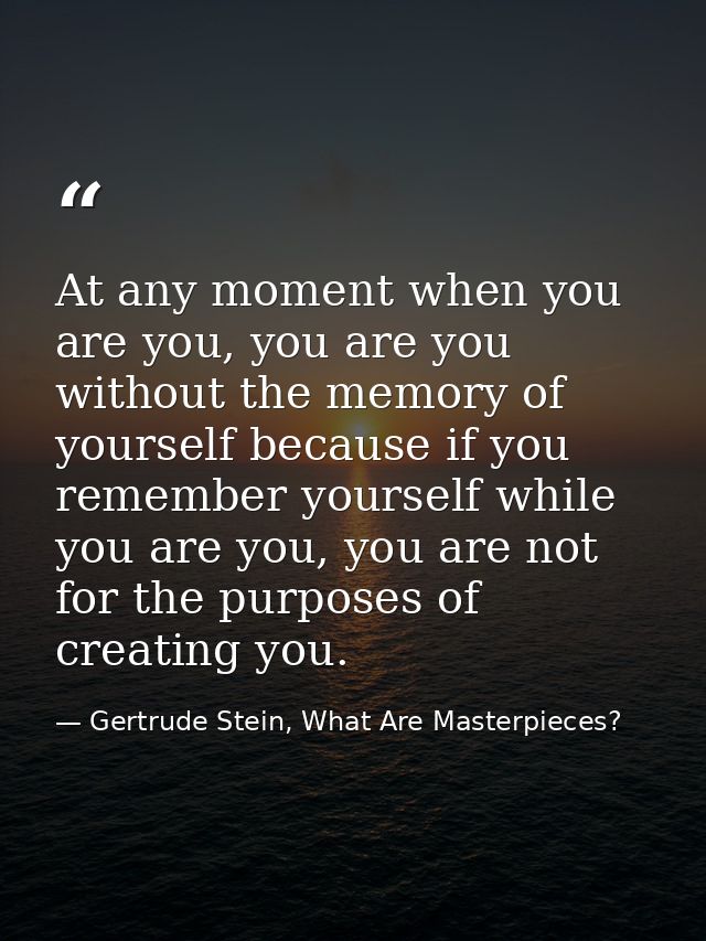 At any moment when you are you, you are you without the memory of yourself because if you remember yourself while you ar — Gertrude Stein, What Are Masterpieces?