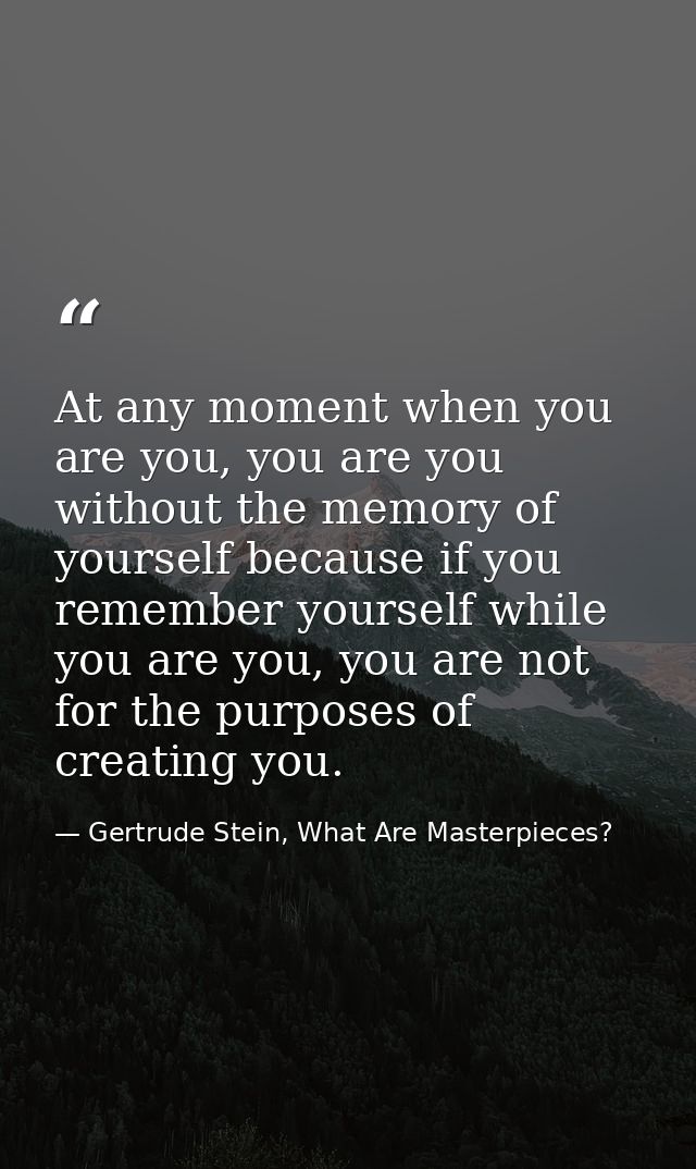 At any moment when you are you, you are you without the memory of yourself because if you remember yourself while you ar — Gertrude Stein, What Are Masterpieces?
