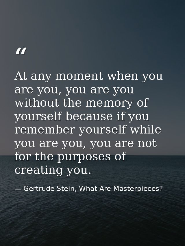 At any moment when you are you, you are you without the memory of yourself because if you remember yourself while you ar — Gertrude Stein, What Are Masterpieces?